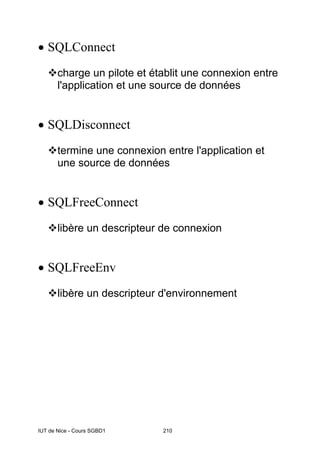 IUT de Nice - Cours SGBD1 210
• SQLConnect
charge un pilote et établit une connexion entre
l'application et une source de données
• SQLDisconnect
termine une connexion entre l'application et
une source de données
• SQLFreeConnect
libère un descripteur de connexion
• SQLFreeEnv
libère un descripteur d'environnement
 