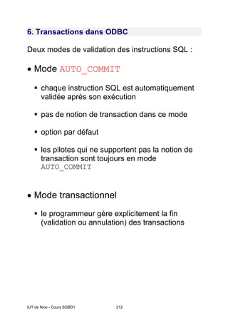 IUT de Nice - Cours SGBD1 212
6. Transactions dans ODBC
Deux modes de validation des instructions SQL :
• Mode AUTO_COMMIT
chaque instruction SQL est automatiquement
validée aprés son exécution
pas de notion de transaction dans ce mode
option par défaut
les pilotes qui ne supportent pas la notion de
transaction sont toujours en mode
AUTO_COMMIT
• Mode transactionnel
le programmeur gère explicitement la fin
(validation ou annulation) des transactions
 