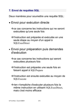 IUT de Nice - Cours SGBD1 215
7. Envoi de requêtes SQL
Deux manières pour soumettre une requête SQL:
• Envoi pour exécution directe
ce cas concerne les instructions qui ne seront
exécutées qu'une seule fois
l'instruction est préparée et exécutée en une
seule étape au moyen d'un appel à
SQLExecDirect
• Envoi pour préparation puis demandes
d'exécution
ce cas concerne les instructions qui seront
exécutées plusieurs fois
l'instruction est préparée une seule fois en
faisant appel à SQLPrepare
l'instruction est ensuite exécutée au moyen de
SQLExecute
rien n'empêche d'exécuter plusieurs fois la
même instruction en utilisant SQLExecDirect,
mais c'est moins efficace
 
