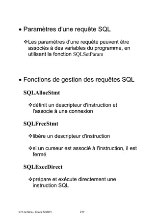 IUT de Nice - Cours SGBD1 217
• Paramètres d'une requête SQL
Les paramètres d'une requête peuvent être
associés à des variables du programme, en
utilisant la fonction SQLSetParam
• Fonctions de gestion des requêtes SQL
SQLAllocStmt
définit un descripteur d'instruction et
l'associe à une connexion
SQLFreeStmt
libère un descripteur d'instruction
si un curseur est associé à l'instruction, il est
fermé
SQLExecDirect
prépare et exécute directement une
instruction SQL
 