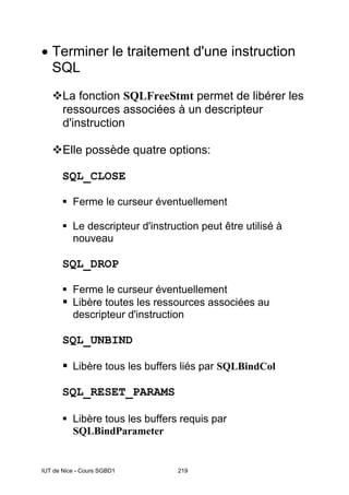 IUT de Nice - Cours SGBD1 219
• Terminer le traitement d'une instruction
SQL
La fonction SQLFreeStmt permet de libérer les
ressources associées à un descripteur
d'instruction
Elle possède quatre options:
SQL_CLOSE
Ferme le curseur éventuellement
Le descripteur d'instruction peut être utilisé à
nouveau
SQL_DROP
Ferme le curseur éventuellement
Libère toutes les ressources associées au
descripteur d'instruction
SQL_UNBIND
Libère tous les buffers liés par SQLBindCol
SQL_RESET_PARAMS
Libère tous les buffers requis par
SQLBindParameter
 