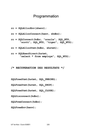 IUT de Nice - Cours SGBD1 220
Programmation
rc = SQLAllocEnv(&henv);
rc = SQLAllocConnect(henv, &hdbc);
rc = SQLConnect(hdbc, "oracle", SQL_NTS,
"scott", SQL_NTS, "tiger", SQL_NTS);
rc = SQLAllocStmt(hdbc, &hstmt);
rc = SQLExecDirect(hstmt,
"select * from employe", SQL_NTS);
/* RECUPERATION DES RESULTATS */
SQLFreeStmt(hstmt, SQL_UNBIND);
SQLFreeStmt(hstmt, SQL_DROP);
SQLFreeStmt(hstmt, SQL_CLOSE);
SQLDisconnect(hdbc);
SQLFreeConnect(hdbc);
SQLFreeEnv(henv);
 