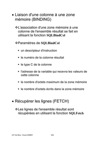 IUT de Nice - Cours SGBD1 222
• Liaison d'une colonne à une zone
mémoire (BINDING)
L'association d'une zone mémoire à une
colonne de l'ensemble résultat se fait en
utilisant la fonction SQLBindCol
Paramètres de SQLBindCol
un descripteur d'instruction
le numéro de la colonne résultat
le type C de la colonne
l'adresse de la variable qui recevra les valeurs de
cette colonne
le nombre d'octets maximum de la zone mémoire
le nombre d'octets écrits dans la zone mémoire
• Récupérer les lignes (FETCH)
Les lignes de l'ensemble résultat sont
récupérées en utilisant la fonction SQLFetch
 