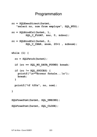 IUT de Nice - Cours SGBD1 223
Programmation
rc = SQLExecDirect(hstmt,
"select no, nom from employe", SQL_NTS);
rc = SQLBindCol(hstmt, 1,
SQL_C_FLOAT, &no, 0, &cbno);
rc = SQLBindCol(hstmt, 2,
SQL_C_CHAR, &nom, 20+1 , &cbnom);
while (1) {
rc = SQLFetch(hstmt);
if (rc == SQL_NO_DATA_FOUND) break;
if (rc != SQL_SUCCES) {
printf("n**Erreur fatale...n");
break;
}
printf("%f %20s", no, nom);
}
SQLFreeStmt(hstmt, SQL_UNBIND);
SQLFreeStmt(hstmt, SQL_CLOSE);
 