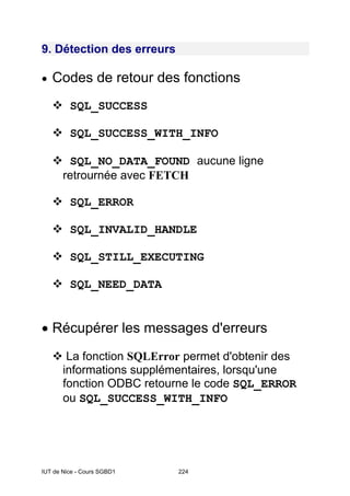 IUT de Nice - Cours SGBD1 224
9. Détection des erreurs
• Codes de retour des fonctions
SQL_SUCCESS
SQL_SUCCESS_WITH_INFO
SQL_NO_DATA_FOUND aucune ligne
retrournée avec FETCH
SQL_ERROR
SQL_INVALID_HANDLE
SQL_STILL_EXECUTING
SQL_NEED_DATA
• Récupérer les messages d'erreurs
La fonction SQLError permet d'obtenir des
informations supplémentaires, lorsqu'une
fonction ODBC retourne le code SQL_ERROR
ou SQL_SUCCESS_WITH_INFO
 