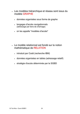 IUT de Nice - Cours SGBD1 24
• Les modèles hiérarchique et réseau sont issus du
modèle GRAPHE
• données organisées sous forme de graphe
• langages d'accès navigationnels
(adressage par liens de chaînage)
• on les appelle "modèles d'accès"
• Le modèle relationnel est fondé sur la notion
mathématique de RELATION
• introduit par Codd (recherche IBM)
• données organisées en tables (adressage relatif)
• stratégie d'accès déterminée par le SGBD
 