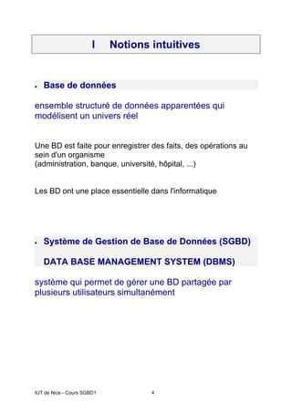 IUT de Nice - Cours SGBD1 4
I Notions intuitives
• Base de données
ensemble structuré de données apparentées qui
modélisent un univers réel
Une BD est faite pour enregistrer des faits, des opérations au
sein d'un organisme
(administration, banque, université, hôpital, ...)
Les BD ont une place essentielle dans l'informatique
• Système de Gestion de Base de Données (SGBD)
DATA BASE MANAGEMENT SYSTEM (DBMS)
système qui permet de gérer une BD partagée par
plusieurs utilisateurs simultanément
 