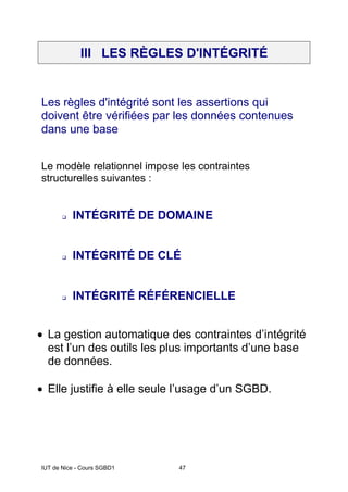 IUT de Nice - Cours SGBD1 47
III LES RÈGLES D'INTÉGRITÉ
Les règles d'intégrité sont les assertions qui
doivent être vérifiées par les données contenues
dans une base
Le modèle relationnel impose les contraintes
structurelles suivantes :
INTÉGRITÉ DE DOMAINE
INTÉGRITÉ DE CLÉ
INTÉGRITÉ RÉFÉRENCIELLE
• La gestion automatique des contraintes d’intégrité
est l’un des outils les plus importants d’une base
de données.
• Elle justifie à elle seule l’usage d’un SGBD.
 
