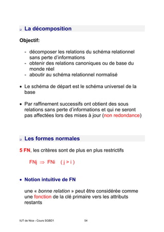 IUT de Nice - Cours SGBD1 54
La décomposition
Objectif:
- décomposer les relations du schéma relationnel
sans perte d’informations
- obtenir des relations canoniques ou de base du
monde réel
- aboutir au schéma relationnel normalisé
• Le schéma de départ est le schéma universel de la
base
• Par raffinement successifs ont obtient des sous
relations sans perte d’informations et qui ne seront
pas affectées lors des mises à jour (non redondance)
Les formes normales
5 FN, les critères sont de plus en plus restrictifs
FNj ⇒ FNi ( j > i )
• Notion intuitive de FN
une « bonne relation » peut être considérée comme
une fonction de la clé primaire vers les attributs
restants
 