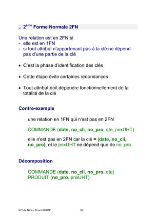 IUT de Nice - Cours SGBD1 56
2ème
Forme Normale 2FN
Une relation est en 2FN si
- elle est en 1FN
- si tout attribut n’appartenant pas à la clé ne dépend
pas d’une partie de la clé
• C’est la phase d’identification des clés
• Cette étape évite certaines redondances
• Tout attribut doit dépendre fonctionnellement de la
totalité de la clé
Contre-exemple
une relation en 1FN qui n'est pas en 2FN
COMMANDE (date, no_cli, no_pro, qte, prixUHT)
elle n'est pas en 2FN car la clé = (date, no_cli,
no_pro), et le prixUHT ne dépend que de no_pro
Décomposition
COMMANDE (date, no_cli, no_pro, qte)
PRODUIT (no_pro, prixUHT)
 