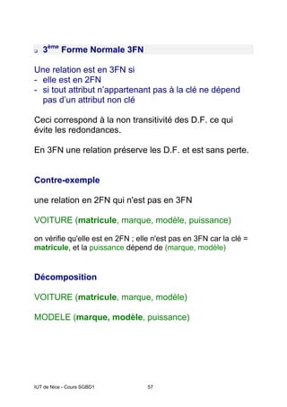 IUT de Nice - Cours SGBD1 57
3ème
Forme Normale 3FN
Une relation est en 3FN si
- elle est en 2FN
- si tout attribut n’appartenant pas à la clé ne dépend
pas d’un attribut non clé
Ceci correspond à la non transitivité des D.F. ce qui
évite les redondances.
En 3FN une relation préserve les D.F. et est sans perte.
Contre-exemple
une relation en 2FN qui n'est pas en 3FN
VOITURE (matricule, marque, modèle, puissance)
on vérifie qu'elle est en 2FN ; elle n'est pas en 3FN car la clé =
matricule, et la puissance dépend de (marque, modèle)
Décomposition
VOITURE (matricule, marque, modèle)
MODELE (marque, modèle, puissance)
 