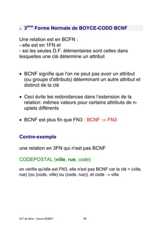 IUT de Nice - Cours SGBD1 58
3ème
Forme Normale de BOYCE-CODD BCNF
Une relation est en BCFN :
- elle est en 1FN et
- ssi les seules D.F. élémentaires sont celles dans
lesquelles une clé détermine un attribut
• BCNF signifie que l'on ne peut pas avoir un attribut
(ou groupe d'attributs) déterminant un autre attribut et
distinct de la clé
• Ceci évite les redondances dans l’extension de la
relation: mêmes valeurs pour certains attributs de n-
uplets différents
• BCNF est plus fin que FN3 : BCNF ⇒ FN3
Contre-exemple
une relation en 3FN qui n'est pas BCNF
CODEPOSTAL (ville, rue, code)
on vérifie qu'elle est FN3, elle n'est pas BCNF car la clé = (ville,
rue) (ou (code, ville) ou (code, rue)), et code → ville
 