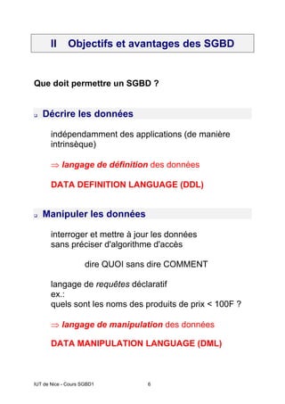 IUT de Nice - Cours SGBD1 6
II Objectifs et avantages des SGBD
Que doit permettre un SGBD ?
Décrire les données
indépendamment des applications (de manière
intrinsèque)
⇒ langage de définition des données
DATA DEFINITION LANGUAGE (DDL)
Manipuler les données
interroger et mettre à jour les données
sans préciser d'algorithme d'accès
dire QUOI sans dire COMMENT
langage de requêtes déclaratif
ex.:
quels sont les noms des produits de prix < 100F ?
⇒ langage de manipulation des données
DATA MANIPULATION LANGUAGE (DML)
 