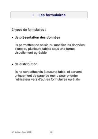 IUT de Nice - Cours SGBD1 60
I Les formulaires
2 types de formulaires :
• de présentation des données
Ils permettent de saisir, ou modifier les données
d’une ou plusieurs tables sous une forme
visuellement agréable
• de distribution
ils ne sont attachés à aucune table, et servent
uniquement de page de menu pour orienter
l’utilisateur vers d’autres formulaires ou états
 