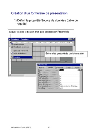 IUT de Nice - Cours SGBD1 63
Création d’un formulaire de présentation
1) Définir la propriété Source de données (table ou
requête)
• Sélectionner l’onglet Données
• Définir la propriété Source (table ou requête)
Boîte des propriétés du formulaire
Cliquer ici avec le bouton droit, puis sélectionner Propriétés
 