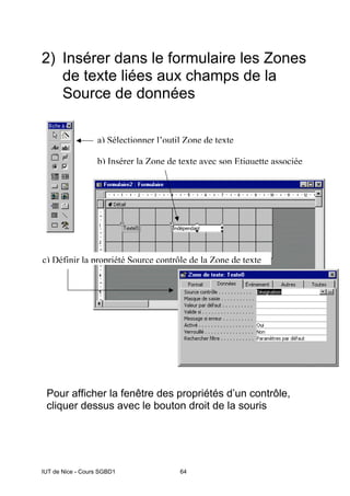 IUT de Nice - Cours SGBD1 64
2) Insérer dans le formulaire les Zones
de texte liées aux champs de la
Source de données
Pour afficher la fenêtre des propriétés d’un contrôle,
cliquer dessus avec le bouton droit de la souris
a) Sélectionner l’outil Zone de texte
b) Insérer la Zone de texte avec son Etiquette associée
c) Définir la propriété Source contrôle de la Zone de texte
 