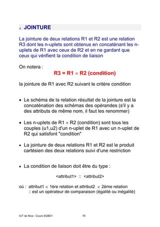 IUT de Nice - Cours SGBD1 79
JOINTURE
La jointure de deux relations R1 et R2 est une relation
R3 dont les n-uplets sont obtenus en concaténant les n-
uplets de R1 avec ceux de R2 et en ne gardant que
ceux qui vérifient la condition de liaison
On notera :
R3 = R1 × R2 (condition)
la jointure de R1 avec R2 suivant le critère condition
• Le schéma de la relation résultat de la jointure est la
concaténation des schémas des opérandes (s'il y a
des attributs de même nom, il faut les renommer)
• Les n-uplets de R1 × R2 (condition) sont tous les
couples (u1,u2) d'un n-uplet de R1 avec un n-uplet de
R2 qui satisfont "condition"
• La jointure de deux relations R1 et R2 est le produit
cartésien des deux relations suivi d'une restriction
• La condition de liaison doit être du type :
<attribut1> :: <attribut2>
où : attribut1 ∈ 1ère relation et attribut2 ∈ 2ème relation
:: est un opérateur de comparaison (égalité ou inégalité)
 