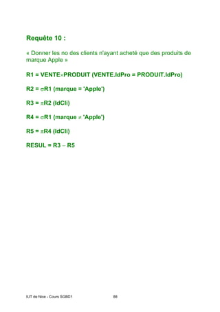 IUT de Nice - Cours SGBD1 88
Requête 10 :
« Donner les no des clients n'ayant acheté que des produits de
marque Apple »
R1 = VENTE×PRODUIT (VENTE.IdPro = PRODUIT.IdPro)
R2 = σR1 (marque = 'Apple')
R3 = πR2 (IdCli)
R4 = σR1 (marque ≠ 'Apple')
R5 = πR4 (IdCli)
RESUL = R3 − R5
 