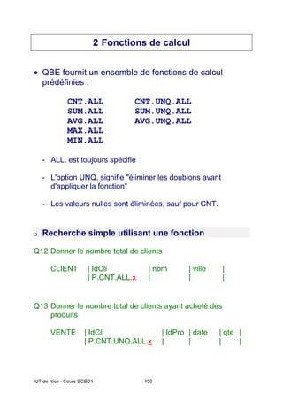 IUT de Nice - Cours SGBD1 100
2 Fonctions de calcul
• QBE fournit un ensemble de fonctions de calcul
prédéfinies :
CNT.ALL CNT.UNQ.ALL
SUM.ALL SUM.UNQ.ALL
AVG.ALL AVG.UNQ.ALL
MAX.ALL
MIN.ALL
- ALL. est toujours spécifié
- L'option UNQ. signifie "éliminer les doublons avant
d'appliquer la fonction"
- Les valeurs nulles sont éliminées, sauf pour CNT.
‰ Recherche simple utilisant une fonction
Q12 Donner le nombre total de clients
CLIENT | IdCli | nom | ville |
| P.CNT.ALL.x | | |
Q13 Donner le nombre total de clients ayant acheté des
produits
VENTE | IdCli | IdPro | date | qte |
| P.CNT.UNQ.ALL.x | | | |
 