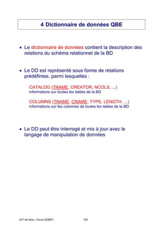 IUT de Nice - Cours SGBD1 105
4 Dictionnaire de données QBE
• Le dictionnaire de données contient la description des
relations du schéma relationnel de la BD
• Le DD est représenté sous forme de relations
prédéfinies, parmi lesquelles :
CATALOG (TNAME, CREATOR, NCOLS, ...)
informations sur toutes les tables de la BD
COLUMNS (TNAME, CNAME, TYPE, LENGTH, ...)
informations sur les colonnes de toutes les tables de la BD
• Le DD peut être interrogé et mis à jour avec le
langage de manipulation de données
 