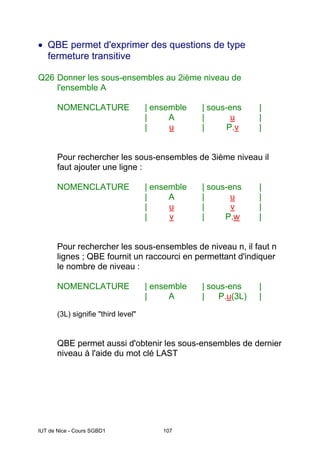 IUT de Nice - Cours SGBD1 107
• QBE permet d'exprimer des questions de type
fermeture transitive
Q26 Donner les sous-ensembles au 2ième niveau de
l'ensemble A
NOMENCLATURE | ensemble | sous-ens |
| A | u |
| u | P.v |
Pour rechercher les sous-ensembles de 3ième niveau il
faut ajouter une ligne :
NOMENCLATURE | ensemble | sous-ens |
| A | u |
| u | v |
| v | P.w |
Pour rechercher les sous-ensembles de niveau n, il faut n
lignes ; QBE fournit un raccourci en permettant d'indiquer
le nombre de niveau :
NOMENCLATURE | ensemble | sous-ens |
| A | P.u(3L) |
(3L) signifie "third level"
QBE permet aussi d'obtenir les sous-ensembles de dernier
niveau à l'aide du mot clé LAST
 