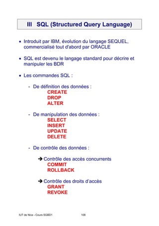 IUT de Nice - Cours SGBD1 108
III SQL (Structured Query Language)
• Introduit par IBM, évolution du langage SEQUEL,
commercialisé tout d'abord par ORACLE
• SQL est devenu le langage standard pour décrire et
manipuler les BDR
• Les commandes SQL :
- De définition des données :
CREATE
DROP
ALTER
- De manipulation des données :
SELECT
INSERT
UPDATE
DELETE
- De contrôle des données :
ÎContrôle des accès concurrents
COMMIT
ROLLBACK
ÎContrôle des droits d’accès
GRANT
REVOKE
 