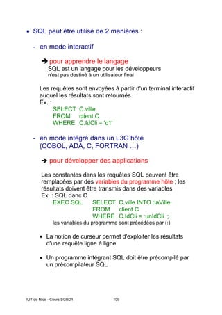 IUT de Nice - Cours SGBD1 109
• SQL peut être utilisé de 2 manières :
- en mode interactif
Îpour apprendre le langage
SQL est un langage pour les développeurs
n'est pas destiné à un utilisateur final
Les requêtes sont envoyées à partir d'un terminal interactif
auquel les résultats sont retournés
Ex. :
SELECT C.ville
FROM client C
WHERE C.IdCli = 'c1'
- en mode intégré dans un L3G hôte
(COBOL, ADA, C, FORTRAN …)
Î pour développer des applications
Les constantes dans les requêtes SQL peuvent être
remplacées par des variables du programme hôte ; les
résultats doivent être transmis dans des variables
Ex. : SQL danc C
EXEC SQL SELECT C.ville INTO :laVille
FROM client C
WHERE C.IdCli = :unIdCli ;
les variables du programme sont précédées par (:)
• La notion de curseur permet d'exploiter les résultats
d'une requête ligne à ligne
• Un programme intégrant SQL doit être précompilé par
un précompilateur SQL
 
