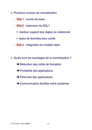 IUT de Nice - Cours SGBD1 111
• Plusieurs niveaux de normalisation
- SQL1 : norme de base
- SQL2 : extension de SQL1
ƒ meilleur support des règles du relationnel
ƒ types de données plus variés
- SQL3 : intégration du modèle objet
• Quels sont les avantages de la normalisation ?
ÎRéduction des coûts de formation
ÎPortabilité des applications
ÎPérennité des applications
ÎCommunication facilitée entre systèmes
 