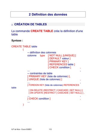 IUT de Nice - Cours SGBD1 112
2 Définition des données
‰ CRÉATION DE TABLES
La commande CREATE TABLE crée la définition d'une
table
Syntaxe :
CREATE TABLE table
(
-- définition des colonnes
colonne type [ NOT NULL [UNIQUE] ]
[ DEFAULT valeur ]
[ PRIMARY KEY ]
[ REFERENCES table ]
[ CHECK condition ] ,
... ,
-- contraintes de table
[ PRIMARY KEY (liste de colonnes) ],
[ UNIQUE (liste de colonnes) ] ,
... ,
[ FOREIGN KEY (liste de colonnes) REFERENCES
table
[ ON DELETE {RESTRICT | CASCADE | SET NULL} ]
[ ON UPDATE {RESTRICT | CASCADE | SET NULL} ] ,
... ,
[ CHECK condition ] ,
...
)
 