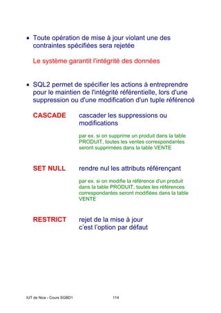 IUT de Nice - Cours SGBD1 114
• Toute opération de mise à jour violant une des
contraintes spécifiées sera rejetée
Le système garantit l'intégrité des données
• SQL2 permet de spécifier les actions à entreprendre
pour le maintien de l'intégrité référentielle, lors d'une
suppression ou d'une modification d'un tuple référencé
CASCADE cascader les suppressions ou
modifications
par ex. si on supprime un produit dans la table
PRODUIT, toutes les ventes correspondantes
seront supprimées dans la table VENTE
SET NULL rendre nul les attributs référençant
par ex. si on modifie la référence d'un produit
dans la table PRODUIT, toutes les références
correspondantes seront modifiées dans la table
VENTE
RESTRICT rejet de la mise à jour
c’est l’option par défaut
 