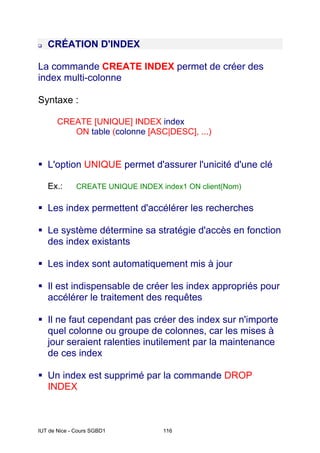IUT de Nice - Cours SGBD1 116
‰ CRÉATION D'INDEX
La commande CREATE INDEX permet de créer des
index multi-colonne
Syntaxe :
CREATE [UNIQUE] INDEX index
ON table (colonne [ASC|DESC], ...)
ƒ L'option UNIQUE permet d'assurer l'unicité d'une clé
Ex.: CREATE UNIQUE INDEX index1 ON client(Nom)
ƒ Les index permettent d'accélérer les recherches
ƒ Le système détermine sa stratégie d'accès en fonction
des index existants
ƒ Les index sont automatiquement mis à jour
ƒ Il est indispensable de créer les index appropriés pour
accélérer le traitement des requêtes
ƒ Il ne faut cependant pas créer des index sur n'importe
quel colonne ou groupe de colonnes, car les mises à
jour seraient ralenties inutilement par la maintenance
de ces index
ƒ Un index est supprimé par la commande DROP
INDEX
 