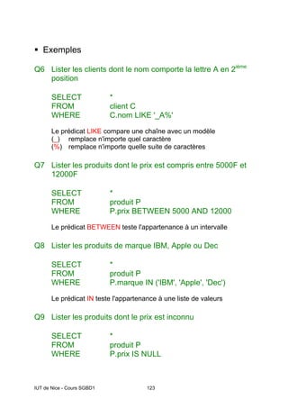 IUT de Nice - Cours SGBD1 123
ƒ Exemples
Q6 Lister les clients dont le nom comporte la lettre A en 2ième
position
SELECT *
FROM client C
WHERE C.nom LIKE '_A%'
Le prédicat LIKE compare une chaîne avec un modèle
(_) remplace n'importe quel caractère
(%) remplace n'importe quelle suite de caractères
Q7 Lister les produits dont le prix est compris entre 5000F et
12000F
SELECT *
FROM produit P
WHERE P.prix BETWEEN 5000 AND 12000
Le prédicat BETWEEN teste l'appartenance à un intervalle
Q8 Lister les produits de marque IBM, Apple ou Dec
SELECT *
FROM produit P
WHERE P.marque IN ('IBM', 'Apple', 'Dec')
Le prédicat IN teste l'appartenance à une liste de valeurs
Q9 Lister les produits dont le prix est inconnu
SELECT *
FROM produit P
WHERE P.prix IS NULL
 