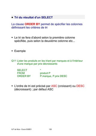 IUT de Nice - Cours SGBD1 126
• Tri du résultat d'un SELECT
La clause ORDER BY permet de spécifier les colonnes
définissant les critères de tri
ƒ Le tri se fera d'abord selon la première colonne
spécifiée, puis selon la deuxième colonne etc...
ƒ Exemple
Q11 Lister les produits en les triant par marques et à l'intérieur
d'une marque par prix décroissants
SELECT *
FROM produit P
ORDER BY P.marque, P.prix DESC
ƒ L'ordre de tri est précisé par ASC (croissant) ou DESC
(décroissant) ; par défaut ASC
 
