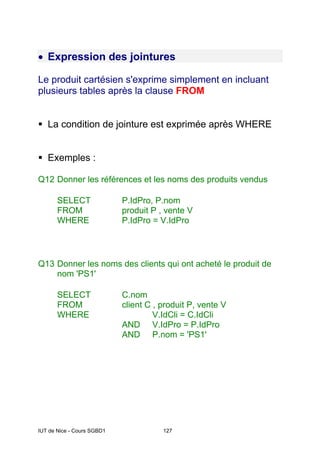IUT de Nice - Cours SGBD1 127
• Expression des jointures
Le produit cartésien s'exprime simplement en incluant
plusieurs tables après la clause FROM
ƒ La condition de jointure est exprimée après WHERE
ƒ Exemples :
Q12 Donner les références et les noms des produits vendus
SELECT P.IdPro, P.nom
FROM produit P , vente V
WHERE P.IdPro = V.IdPro
Q13 Donner les noms des clients qui ont acheté le produit de
nom 'PS1'
SELECT C.nom
FROM client C , produit P, vente V
WHERE V.IdCli = C.IdCli
AND V.IdPro = P.IdPro
AND P.nom = 'PS1'
 