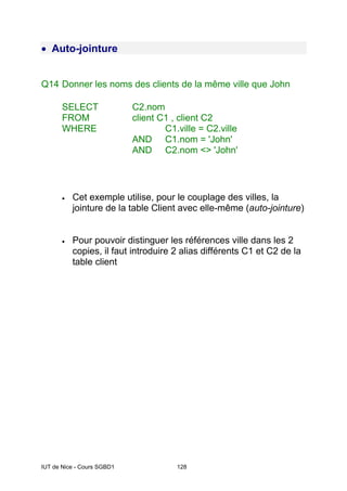 IUT de Nice - Cours SGBD1 128
• Auto-jointure
Q14 Donner les noms des clients de la même ville que John
SELECT C2.nom
FROM client C1 , client C2
WHERE C1.ville = C2.ville
AND C1.nom = 'John'
AND C2.nom <> 'John'
• Cet exemple utilise, pour le couplage des villes, la
jointure de la table Client avec elle-même (auto-jointure)
• Pour pouvoir distinguer les références ville dans les 2
copies, il faut introduire 2 alias différents C1 et C2 de la
table client
 