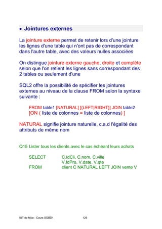 IUT de Nice - Cours SGBD1 129
• Jointures externes
La jointure externe permet de retenir lors d'une jointure
les lignes d'une table qui n'ont pas de correspondant
dans l'autre table, avec des valeurs nulles associées
On distingue jointure externe gauche, droite et complète
selon que l'on retient les lignes sans correspondant des
2 tables ou seulement d'une
SQL2 offre la possibilité de spécifier les jointures
externes au niveau de la clause FROM selon la syntaxe
suivante :
FROM table1 [NATURAL] [{LEFT|RIGHT}] JOIN table2
[ON ( liste de colonnes = liste de colonnes) ]
NATURAL signifie jointure naturelle, c.a.d l'égalité des
attributs de même nom
Q15 Lister tous les clients avec le cas échéant leurs achats
SELECT C.IdCli, C.nom, C.ville
V.IdPro, V.date, V.qte
FROM client C NATURAL LEFT JOIN vente V
 