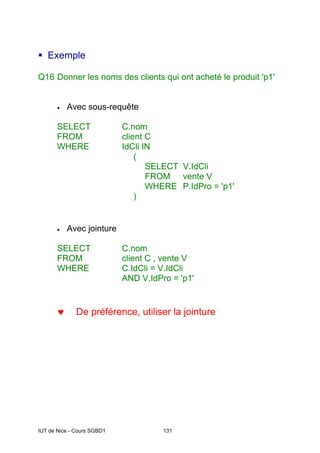 IUT de Nice - Cours SGBD1 131
ƒ Exemple
Q16 Donner les noms des clients qui ont acheté le produit 'p1'
• Avec sous-requête
SELECT C.nom
FROM client C
WHERE IdCli IN
(
SELECT V.IdCli
FROM vente V
WHERE P.IdPro = 'p1'
)
• Avec jointure
SELECT C.nom
FROM client C , vente V
WHERE C.IdCli = V.IdCli
AND V.IdPro = 'p1'
♥ De préférence, utiliser la jointure
 