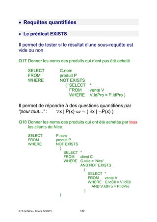 IUT de Nice - Cours SGBD1 132
• Requêtes quantifiées
• Le prédicat EXISTS
Il permet de tester si le résultat d'une sous-requête est
vide ou non
Q17 Donner les noms des produits qui n'ont pas été acheté
SELECT C.nom
FROM produit P
WHERE NOT EXISTS
( SELECT *
FROM vente V
WHERE V.IdPro = P.IdPro )
Il permet de répondre à des questions quantifiées par
"pour tout..." : ∀x | P(x) ⇔ ¬ ( ∃x | ¬P(x) )
Q18 Donner les noms des produits qui ont été achetés par tous
les clients de Nice
SELECT P.nom
FROM produit P
WHERE NOT EXISTS
(
SELECT *
FROM client C
WHERE C.ville = 'Nice'
AND NOT EXISTS
(
SELECT *
FROM vente V
WHERE C.IdCli = V.IdCli
AND V.IdPro = P.IdPro
)
)
 