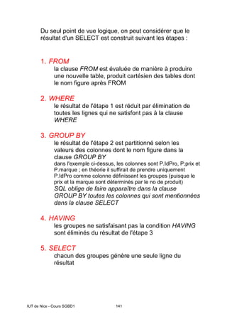 IUT de Nice - Cours SGBD1 141
Du seul point de vue logique, on peut considérer que le
résultat d'un SELECT est construit suivant les étapes :
1. FROM
la clause FROM est évaluée de manière à produire
une nouvelle table, produit cartésien des tables dont
le nom figure après FROM
2. WHERE
le résultat de l'étape 1 est réduit par élimination de
toutes les lignes qui ne satisfont pas à la clause
WHERE
3. GROUP BY
le résultat de l'étape 2 est partitionné selon les
valeurs des colonnes dont le nom figure dans la
clause GROUP BY
dans l'exemple ci-dessus, les colonnes sont P.IdPro, P;prix et
P.marque ; en théorie il suffirait de prendre uniquement
P.IdPro comme colonne définissant les groupes (puisque le
prix et la marque sont déterminés par le no de produit)
SQL oblige de faire apparaître dans la clause
GROUP BY toutes les colonnes qui sont mentionnées
dans la clause SELECT
4. HAVING
les groupes ne satisfaisant pas la condition HAVING
sont éliminés du résultat de l'étape 3
5. SELECT
chacun des groupes génère une seule ligne du
résultat
 