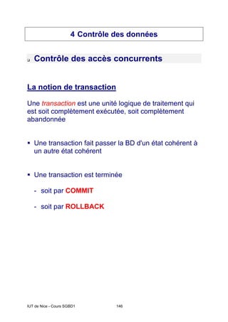 IUT de Nice - Cours SGBD1 146
4 Contrôle des données
‰ Contrôle des accès concurrents
La notion de transaction
Une transaction est une unité logique de traitement qui
est soit complètement exécutée, soit complètement
abandonnée
ƒ Une transaction fait passer la BD d'un état cohérent à
un autre état cohérent
ƒ Une transaction est terminée
- soit par COMMIT
- soit par ROLLBACK
 