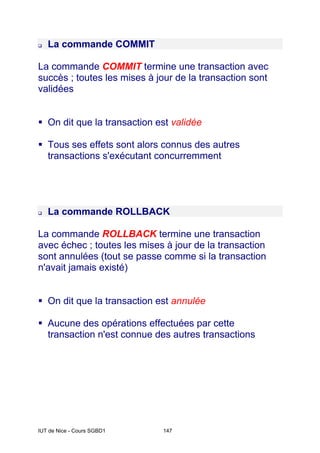 IUT de Nice - Cours SGBD1 147
‰ La commande COMMIT
La commande COMMIT termine une transaction avec
succès ; toutes les mises à jour de la transaction sont
validées
ƒ On dit que la transaction est validée
ƒ Tous ses effets sont alors connus des autres
transactions s'exécutant concurremment
‰ La commande ROLLBACK
La commande ROLLBACK termine une transaction
avec échec ; toutes les mises à jour de la transaction
sont annulées (tout se passe comme si la transaction
n'avait jamais existé)
ƒ On dit que la transaction est annulée
ƒ Aucune des opérations effectuées par cette
transaction n'est connue des autres transactions
 