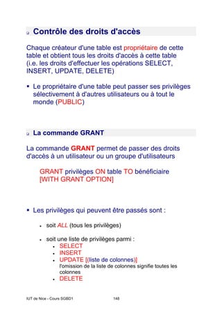 IUT de Nice - Cours SGBD1 148
‰ Contrôle des droits d'accès
Chaque créateur d'une table est propriétaire de cette
table et obtient tous les droits d'accès à cette table
(i.e. les droits d'effectuer les opérations SELECT,
INSERT, UPDATE, DELETE)
ƒ Le propriétaire d'une table peut passer ses privilèges
sélectivement à d'autres utilisateurs ou à tout le
monde (PUBLIC)
‰ La commande GRANT
La commande GRANT permet de passer des droits
d'accès à un utilisateur ou un groupe d'utilisateurs
GRANT privilèges ON table TO bénéficiaire
[WITH GRANT OPTION]
ƒ Les privilèges qui peuvent être passés sont :
• soit ALL (tous les privilèges)
• soit une liste de privilèges parmi :
• SELECT
• INSERT
• UPDATE [(liste de colonnes)]
l'omission de la liste de colonnes signifie toutes les
colonnes
• DELETE
 