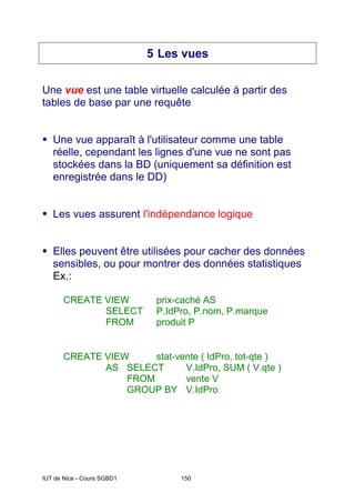 IUT de Nice - Cours SGBD1 150
5 Les vues
Une vue est une table virtuelle calculée à partir des
tables de base par une requête
ƒ Une vue apparaît à l'utilisateur comme une table
réelle, cependant les lignes d'une vue ne sont pas
stockées dans la BD (uniquement sa définition est
enregistrée dans le DD)
ƒ Les vues assurent l'indépendance logique
ƒ Elles peuvent être utilisées pour cacher des données
sensibles, ou pour montrer des données statistiques
Ex.:
CREATE VIEW prix-caché AS
SELECT P.IdPro, P.nom, P.marque
FROM produit P
CREATE VIEW stat-vente ( IdPro, tot-qte )
AS SELECT V.IdPro, SUM ( V.qte )
FROM vente V
GROUP BY V.IdPro
 