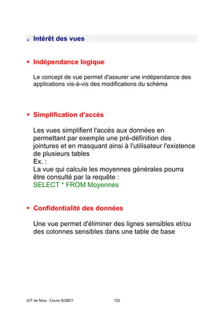 IUT de Nice - Cours SGBD1 152
‰ Intérêt des vues
ƒ Indépendance logique
Le concept de vue permet d'assurer une indépendance des
applications vis-à-vis des modifications du schéma
ƒ Simplification d'accès
Les vues simplifient l'accès aux données en
permettant par exemple une pré-définition des
jointures et en masquant ainsi à l'utilisateur l'existence
de plusieurs tables
Ex. :
La vue qui calcule les moyennes générales pourra
être consulté par la requête :
SELECT * FROM Moyennes
ƒ Confidentialité des données
Une vue permet d'éliminer des lignes sensibles et/ou
des colonnes sensibles dans une table de base
 
