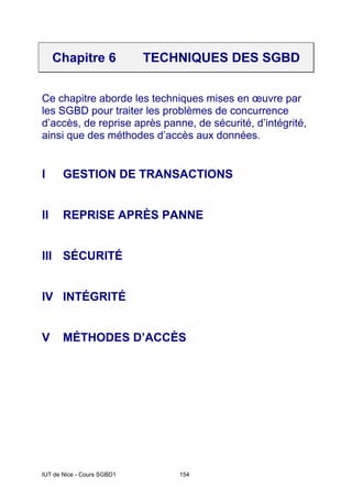 IUT de Nice - Cours SGBD1 154
Chapitre 6 TECHNIQUES DES SGBD
Ce chapitre aborde les techniques mises en œuvre par
les SGBD pour traiter les problèmes de concurrence
d’accès, de reprise après panne, de sécurité, d’intégrité,
ainsi que des méthodes d’accès aux données.
I GESTION DE TRANSACTIONS
II REPRISE APRÈS PANNE
III SÉCURITÉ
IV INTÉGRITÉ
V MÉTHODES D’ACCÈS
 