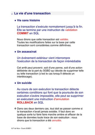 IUT de Nice - Cours SGBD1 157
‰ La vie d'une transaction
♦ Vie sans histoire
La transaction s'exécute normalement jusqu'à la fin.
Elle se termine par une instruction de validation
COMMIT en SQL
Nous dirons que cette transaction est validée.
Toutes les modifications faites sur la base par cette
transaction sont considérées comme définitives.
♦ Un assassinat
Un événement extérieur vient interrompre
l'exécution de la transaction de façon irrémédiable
Cet arrêt peut provenir, soit d'une panne, soit d'une action
délibérée de la part du SGBD qui décide de supprimer telle
ou telle transaction (c'est le cas lorsqu'il détecte un
interblocage).
♦ Un suicide
Au cours de son exécution la transaction détecte
certaines conditions qui font que la poursuite de son
exécution s'avère impossible, elle peut se supprimer
en exécutant une instruction d'annulation
ROLLBACK en SQL
™ Dans ces deux derniers cas, tout doit se passer comme si
la transaction n'avait jamais existée. Il faut donc en
quelque sorte lui faire faire marche arrière et effacer de la
base de données toute trace de son exécution : nous
dirons que la transaction a été annulée.
 