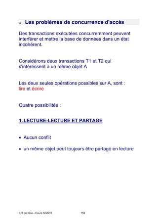 IUT de Nice - Cours SGBD1 159
‰ Les problèmes de concurrence d'accès
Des transactions exécutées concurremment peuvent
interférer et mettre la base de données dans un état
incohérent.
Considérons deux transactions T1 et T2 qui
s'intéressent à un même objet A
Les deux seules opérations possibles sur A, sont :
lire et écrire
Quatre possibilités :
1. LECTURE-LECTURE ET PARTAGE
• Aucun conflit
• un même objet peut toujours être partagé en lecture
 