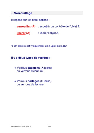 IUT de Nice - Cours SGBD1 163
‰ Verrouillage
Il repose sur les deux actions :
verrouiller (A) : acquérir un contrôle de l'objet A
libérer (A) : libérer l'objet A
™ Un objet A est typiquement un n-uplet de la BD
Il y a deux types de verrous :
♦ Verrous exclusifs (X locks)
ou verrous d’écriture
♦ Verrous partagés (S locks)
ou verrous de lecture
 