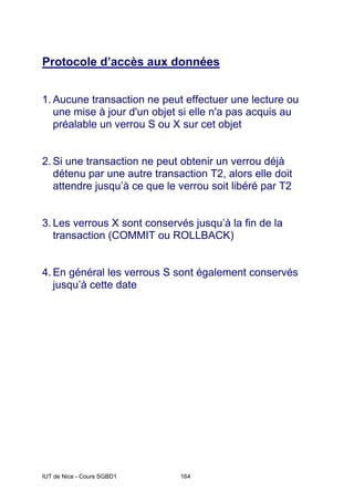 IUT de Nice - Cours SGBD1 164
Protocole d’accès aux données
1. Aucune transaction ne peut effectuer une lecture ou
une mise à jour d'un objet si elle n'a pas acquis au
préalable un verrou S ou X sur cet objet
2. Si une transaction ne peut obtenir un verrou déjà
détenu par une autre transaction T2, alors elle doit
attendre jusqu’à ce que le verrou soit libéré par T2
3. Les verrous X sont conservés jusqu’à la fin de la
transaction (COMMIT ou ROLLBACK)
4. En général les verrous S sont également conservés
jusqu’à cette date
 