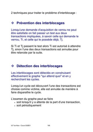 IUT de Nice - Cours SGBD1 166
2 techniques pour traiter le problème d'interblocage :
™ Prévention des interblocages
Lorsqu'une demande d'acquisition de verrou ne peut
être satisfaite on fait passer un test aux deux
transactions impliquées, à savoir celle qui demande le
verrou, Ti, et celle qui le posséde déjà, Tj.
Si Ti et Tj passent le test alors Ti est autorisé à attendre
Tj, sinon l'une des deux transactions est annulée pour
être relancée par la suite.
™ Détection des interblocages
Les interblocages sont détectés en construisant
effectivement le graphe "qui attend quoi" et en y
recherchant les cycles.
Lorsqu'un cycle est découvert l'une des transactions est
choisie comme victime, elle est annulée de manière à
faire disparaître le cycle.
L'examen du graphe peut se faire
• soit lorsqu'il y a attente de la part d'une transaction,
• soit périodiquement
 